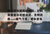 kaiyun 开云体育-国王杯今晨再迎强敌，比利亚雷亚尔手感冰凉，主帅态度——底气十足，更衣室氛围转暖